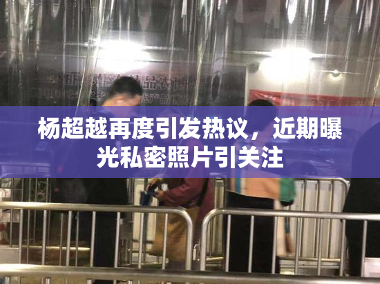 杨超越再度引发热议，近期曝光私密照片引关注