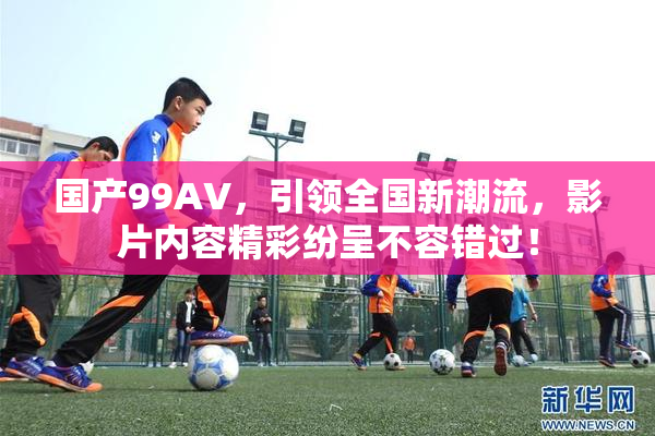 国产99AV，引领全国新潮流，影片内容精彩纷呈不容错过！