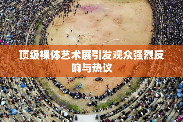 顶级裸体艺术展引发观众强烈反响与热议