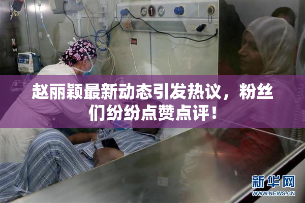 赵丽颖最新动态引发热议，粉丝们纷纷点赞点评！