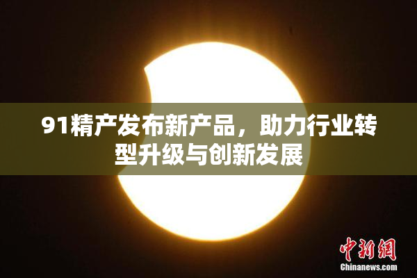 91精产发布新产品，助力行业转型升级与创新发展
