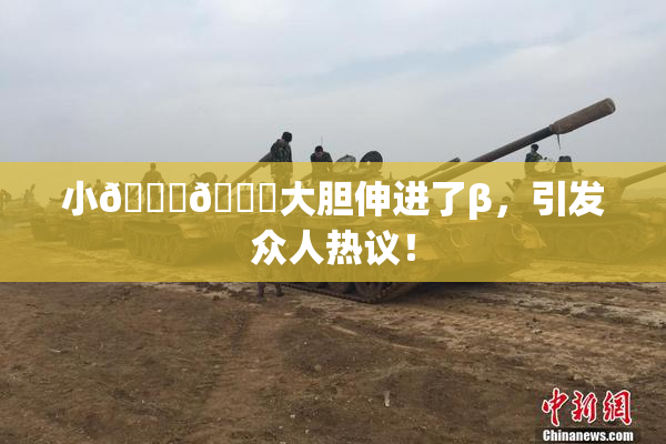 小🐔🐔大胆伸进了β，引发众人热议！