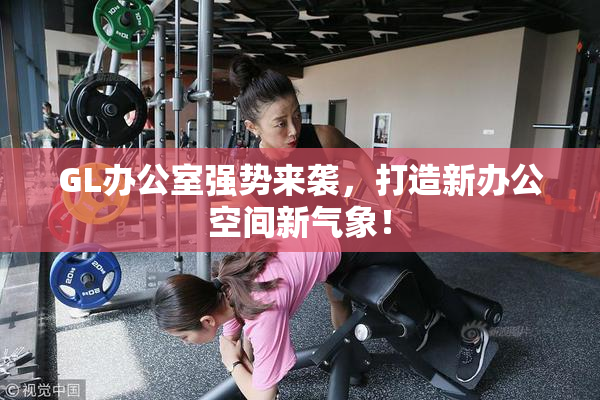 GL办公室强势来袭，打造新办公空间新气象！