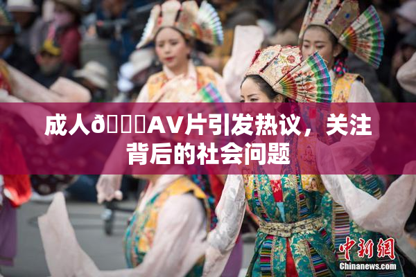成人🔞AV片引发热议，关注背后的社会问题