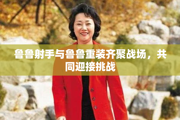 鲁鲁射手与鲁鲁重装齐聚战场，共同迎接挑战