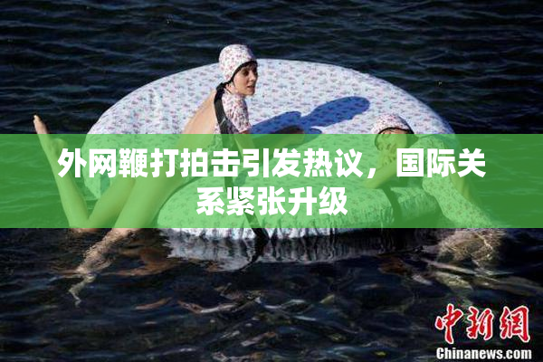 外网鞭打拍击引发热议，国际关系紧张升级