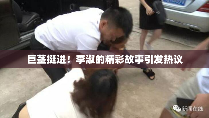 巨茎挺进！李淑的精彩故事引发热议