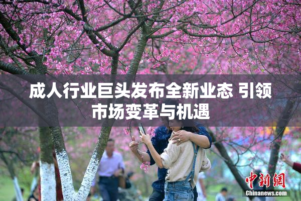 成人行业巨头发布全新业态 引领市场变革与机遇