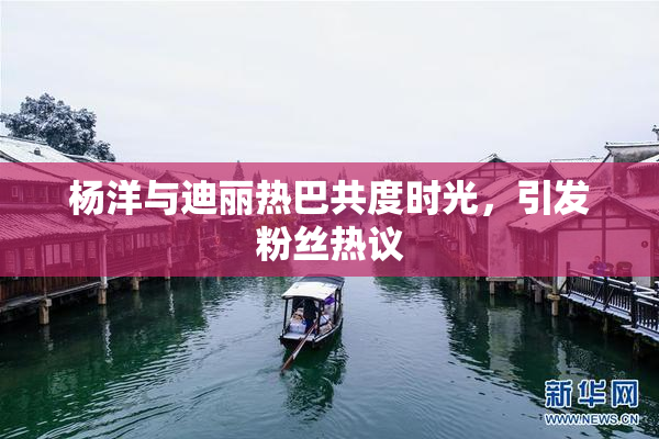杨洋与迪丽热巴共度时光，引发粉丝热议