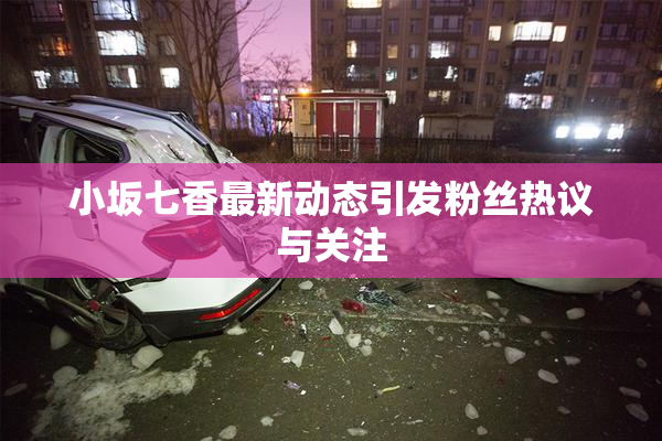 小坂七香最新动态引发粉丝热议与关注
