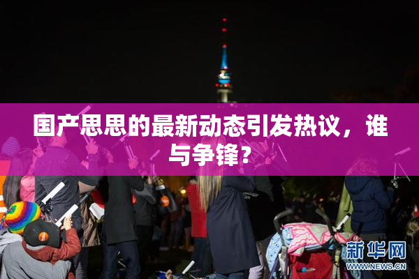国产思思的最新动态引发热议，谁与争锋？