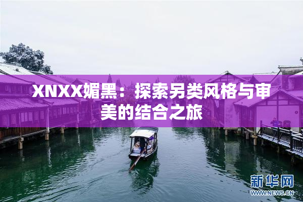XNXX媚黑：探索另类风格与审美的结合之旅