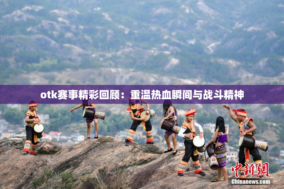 otk赛事精彩回顾：重温热血瞬间与战斗精神