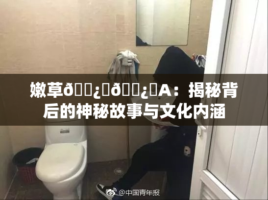 嫩草🌿‌🌿‌A：揭秘背后的神秘故事与文化内涵