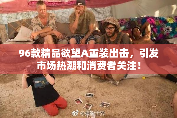 96款精品欲望A重装出击，引发市场热潮和消费者关注！