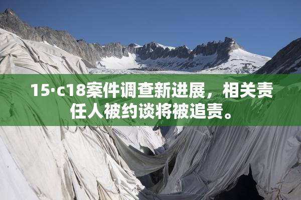 15·c18案件调查新进展，相关责任人被约谈将被追责。