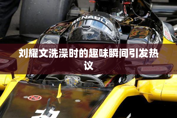 刘耀文洗澡时的趣味瞬间引发热议