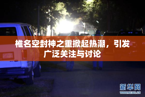 椎名空封神之重掀起热潮，引发广泛关注与讨论