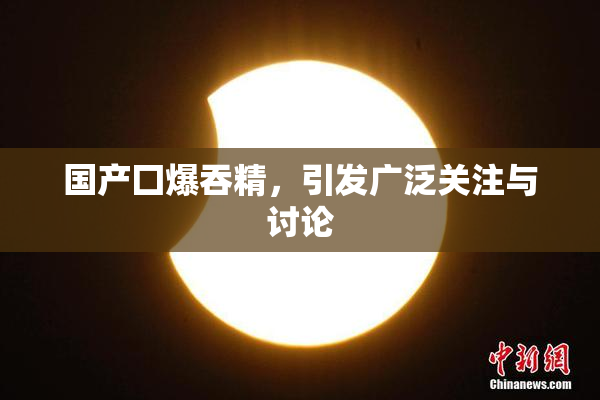 国产囗爆吞精，引发广泛关注与讨论