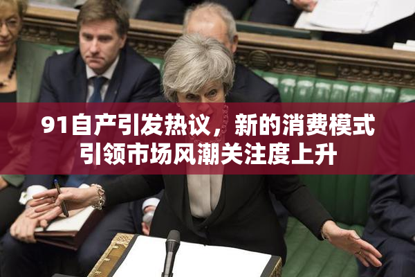 91自产引发热议，新的消费模式引领市场风潮关注度上升