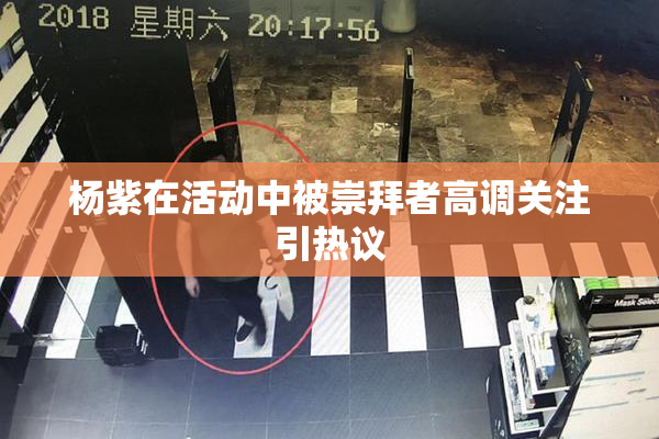 杨紫在活动中被崇拜者高调关注引热议