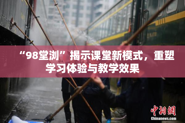 “98堂浏”揭示课堂新模式，重塑学习体验与教学效果