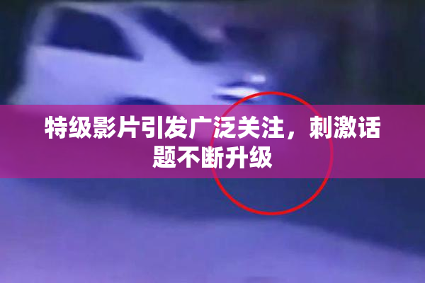 特级影片引发广泛关注，刺激话题不断升级