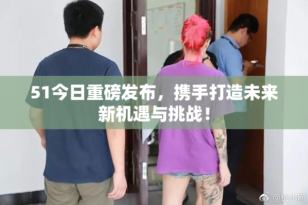 51今日重磅发布，携手打造未来新机遇与挑战！
