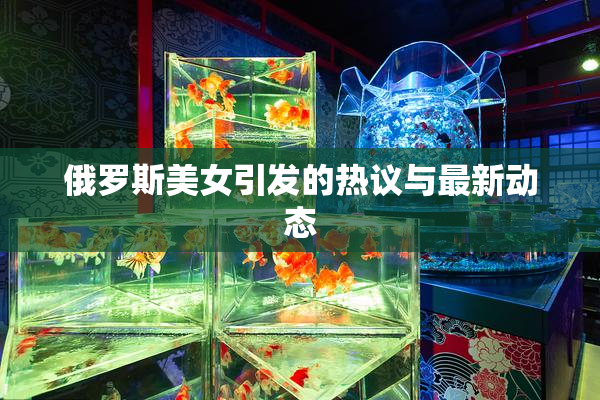 俄罗斯美女引发的热议与最新动态