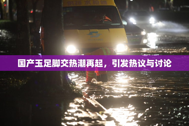 国产玉足脚交热潮再起，引发热议与讨论