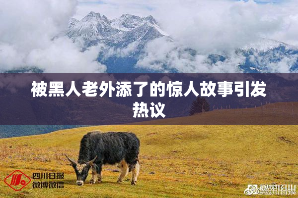 被黑人老外添了的惊人故事引发热议