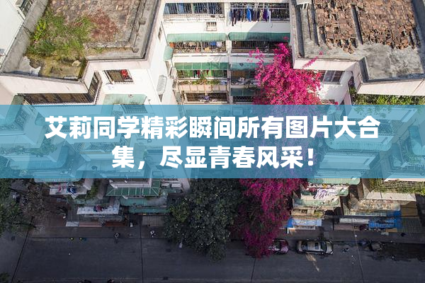 艾莉同学精彩瞬间所有图片大合集，尽显青春风采！