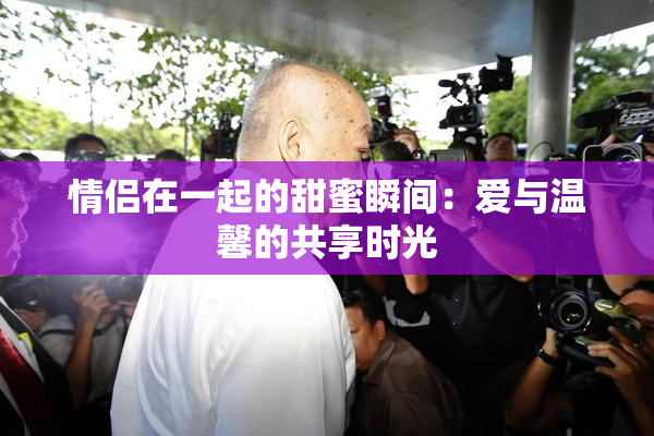 情侣在一起的甜蜜瞬间：爱与温馨的共享时光