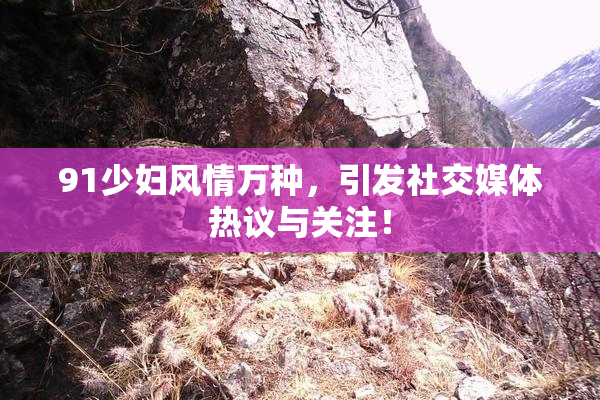 91少妇风情万种，引发社交媒体热议与关注！