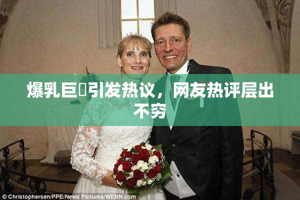 爆乳巨凥引发热议，网友热评层出不穷