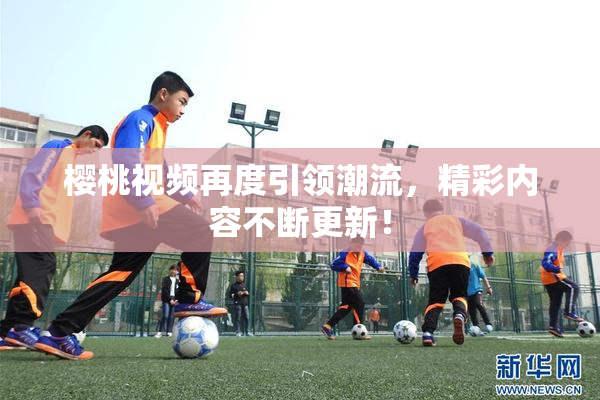 樱桃视频再度引领潮流，精彩内容不断更新！