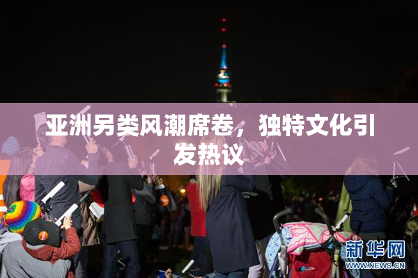 亚洲另类风潮席卷，独特文化引发热议