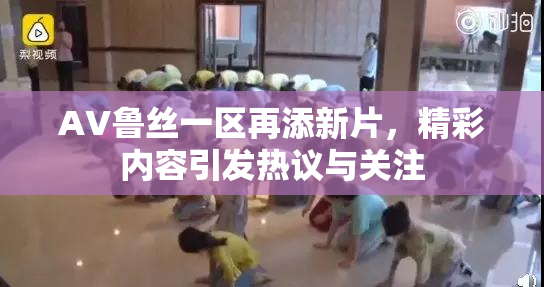 AV鲁丝一区再添新片，精彩内容引发热议与关注