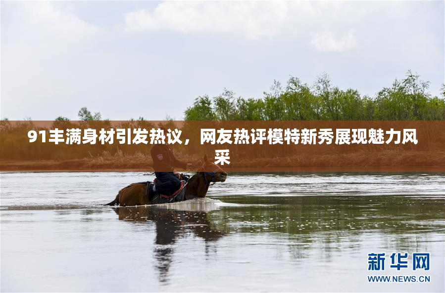 91丰满身材引发热议，网友热评模特新秀展现魅力风采