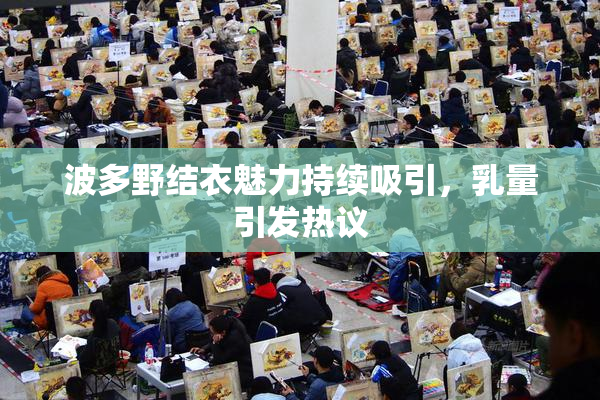 波多野结衣魅力持续吸引，乳量引发热议