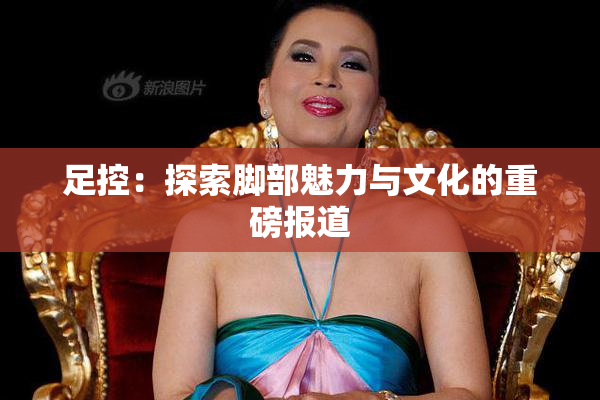 足控：探索脚部魅力与文化的重磅报道