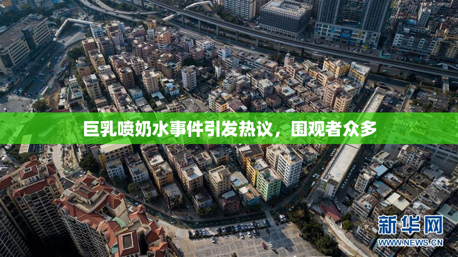 巨乳喷奶水事件引发热议，围观者众多