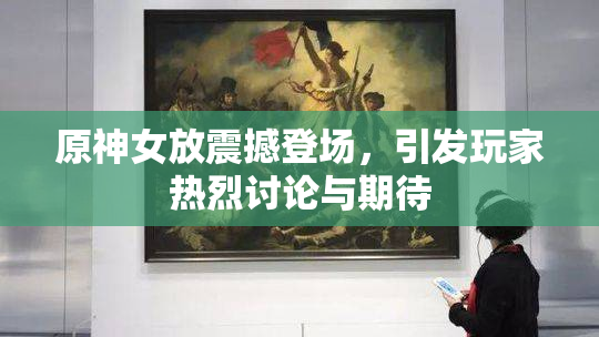 原神女放震撼登场，引发玩家热烈讨论与期待