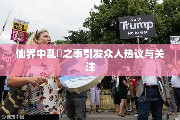 仙界中乱婬之事引发众人热议与关注