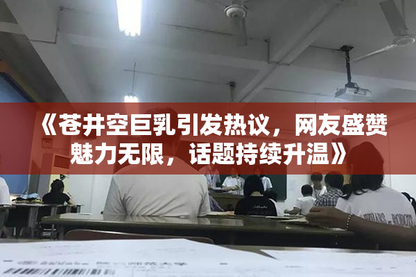 《苍井空巨乳引发热议，网友盛赞魅力无限，话题持续升温》
