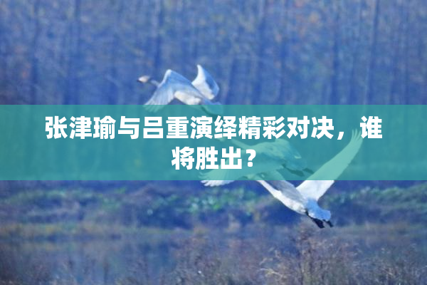 张津瑜与吕重演绎精彩对决，谁将胜出？