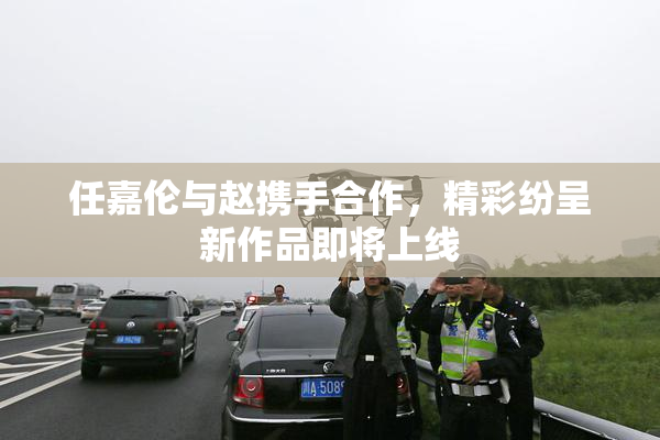 任嘉伦与赵携手合作，精彩纷呈新作品即将上线