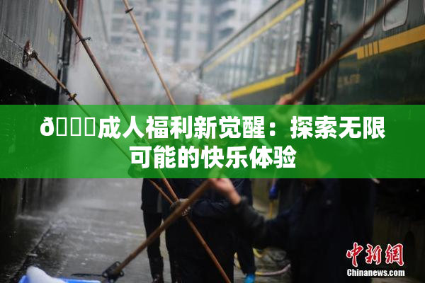 🔞成人福利新觉醒：探索无限可能的快乐体验