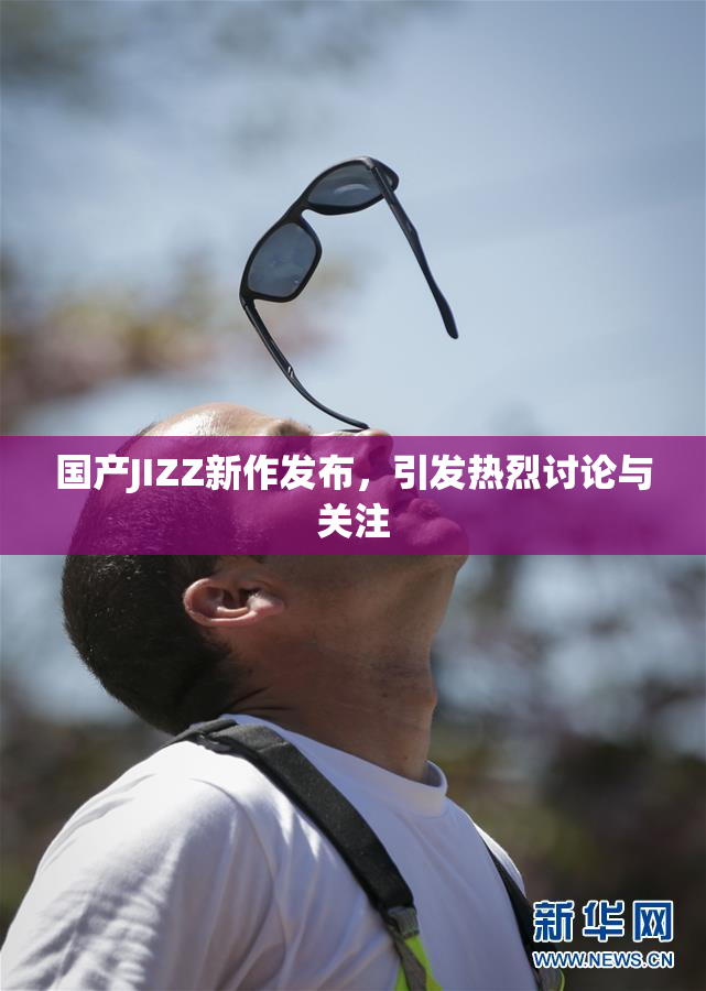 国产JIZZ新作发布，引发热烈讨论与关注