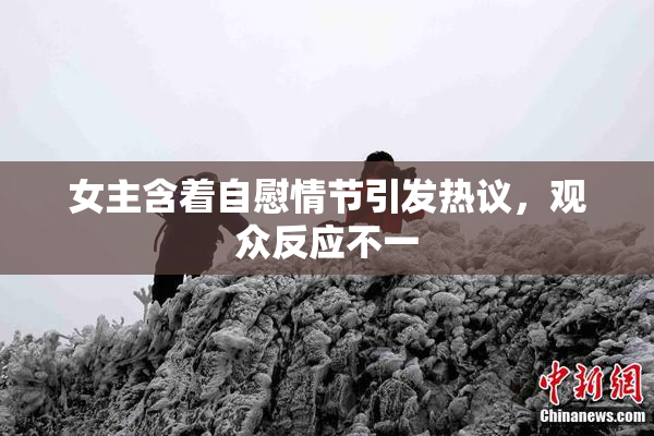 女主含着自慰情节引发热议，观众反应不一